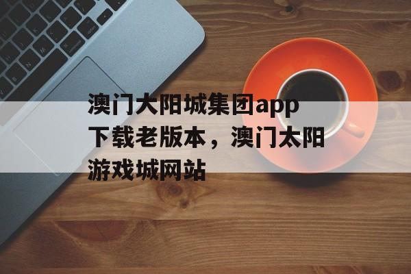 澳门大阳城集团app下载老版本，澳门太阳游戏城网站