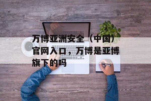 万博亚洲安全（中国）官网入口，万博是亚博旗下的吗