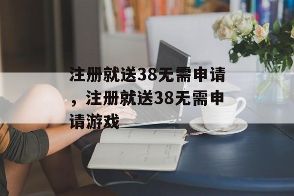 注册就送38无需申请，注册就送38无需申请游戏