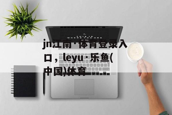 jn江南·体育登录入口，leyu·乐鱼(中国)体育