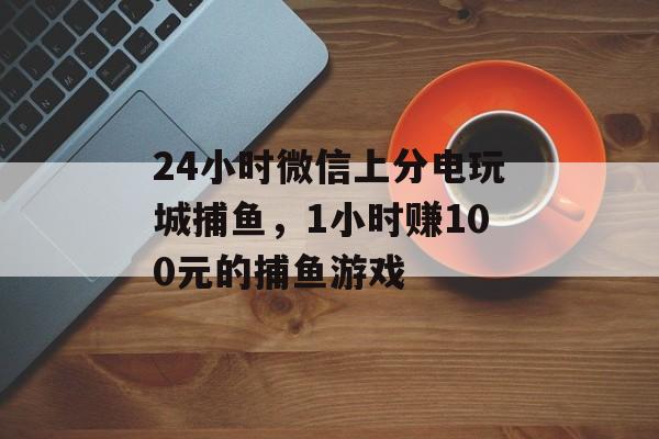 24小时微信上分电玩城捕鱼，1小时赚100元的捕鱼游戏