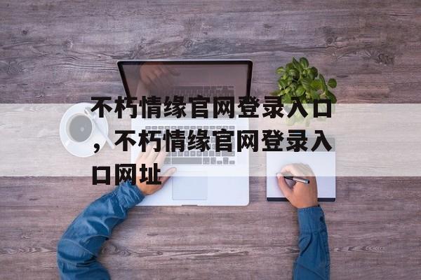 不朽情缘官网登录入口，不朽情缘官网登录入口网址